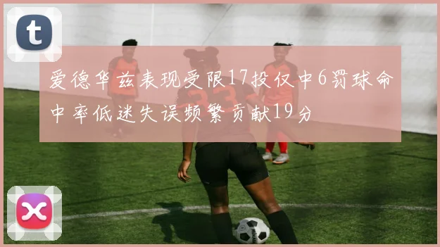 爱德华兹表现受限17投仅中6罚球命中率低迷失误频繁贡献19分