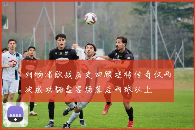 利物浦欧战历史回顾逆转传奇仅两次成功翻盘客场落后两球以上