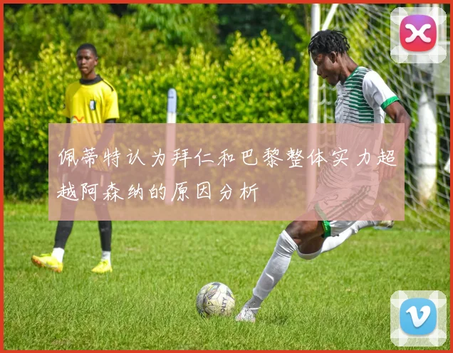 佩蒂特认为拜仁和巴黎整体实力超越阿森纳的原因分析