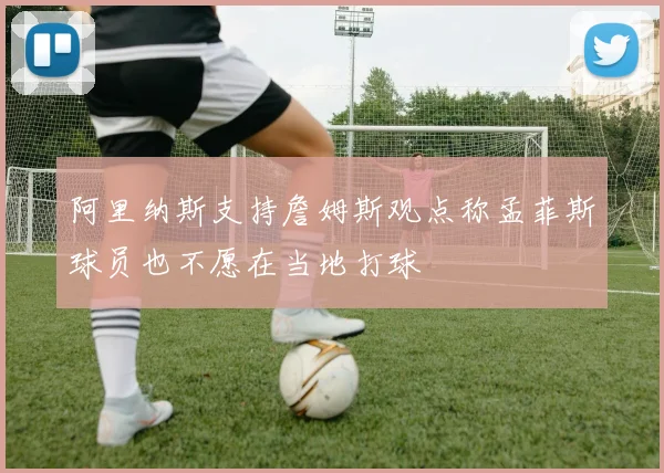 阿里纳斯支持詹姆斯观点称孟菲斯球员也不愿在当地打球