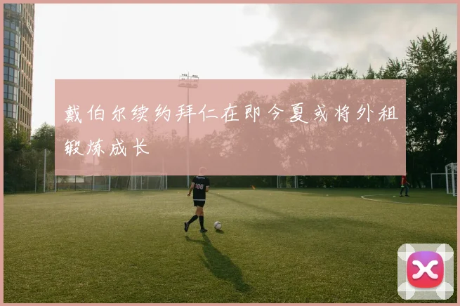 戴伯尔续约拜仁在即今夏或将外租锻炼成长