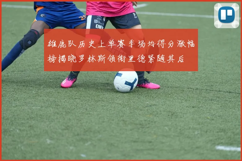 雄鹿队历史上单赛季场均得分涨幅榜揭晓罗林斯领衔里德紧随其后