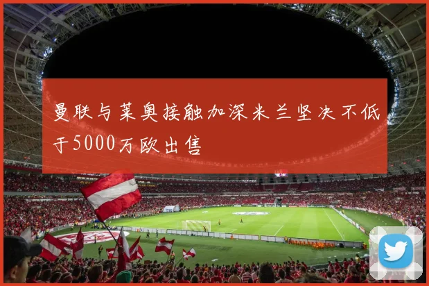 曼联与莱奥接触加深米兰坚决不低于5000万欧出售