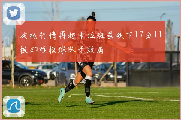次轮行情再起卡拉班虽砍下17分11板却难救球队于败局