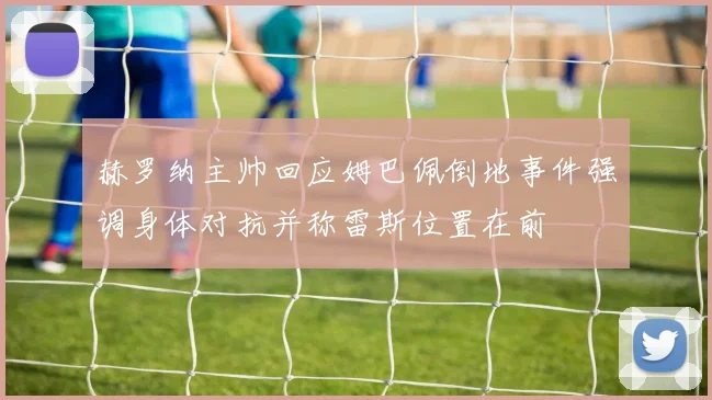 赫罗纳主帅回应姆巴佩倒地事件强调身体对抗并称雷斯位置在前