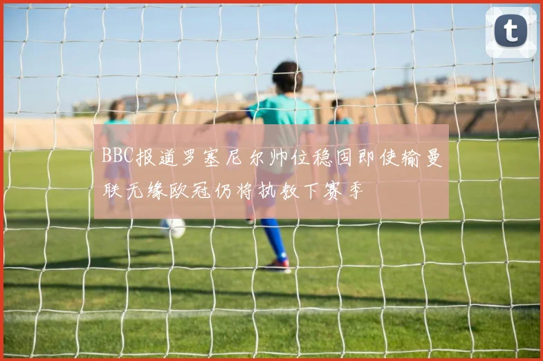 BBC报道罗塞尼尔帅位稳固即使输曼联无缘欧冠仍将执教下赛季
