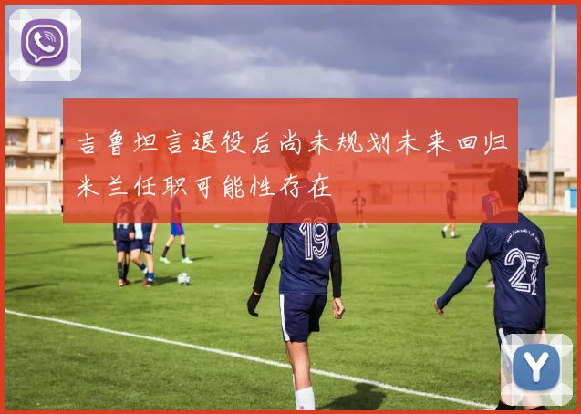吉鲁坦言退役后尚未规划未来回归米兰任职可能性存在
