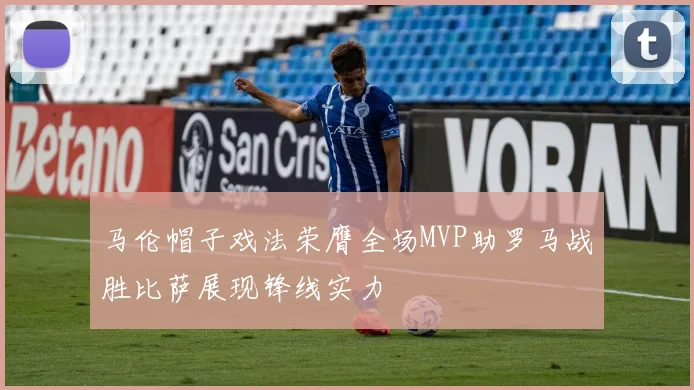 马伦帽子戏法荣膺全场MVP助罗马战胜比萨展现锋线实力