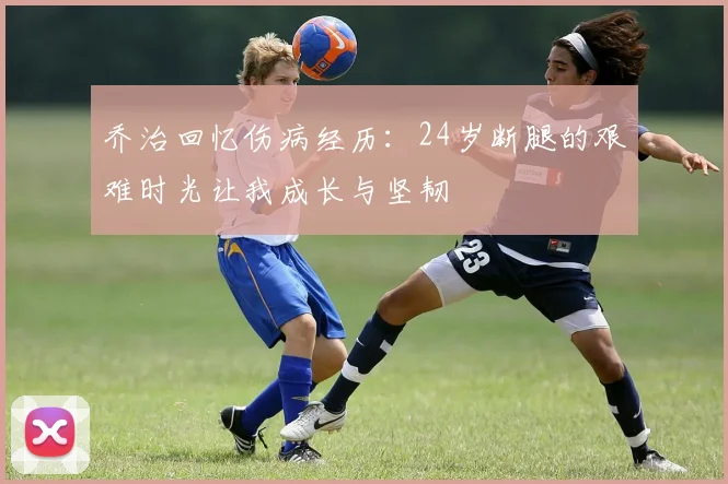 乔治回忆伤病经历：24岁断腿的艰难时光让我成长与坚韧