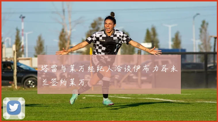 塔雷与莱万经纪人洽谈伊布力荐米兰签约莱万