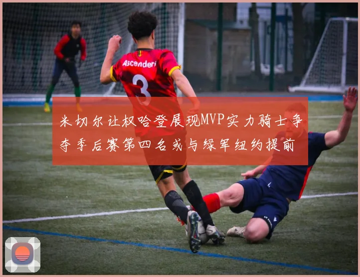 米切尔让权哈登展现MVP实力骑士争夺季后赛第四名或与绿军纽约提前交锋