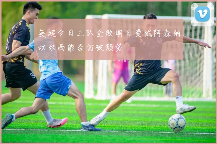 英超今日三队全败明日曼城阿森纳切尔西能否打破颓势