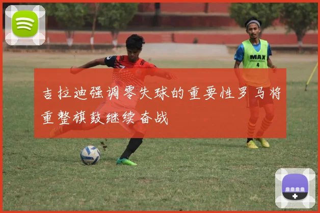 吉拉迪强调零失球的重要性罗马将重整旗鼓继续奋战