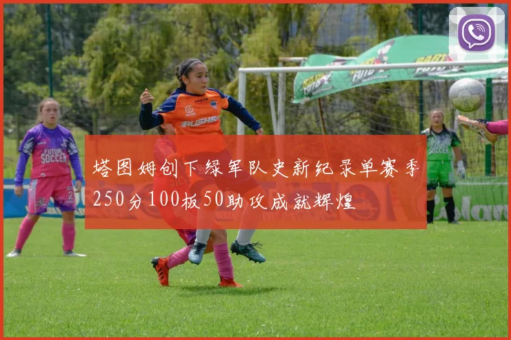 塔图姆创下绿军队史新纪录单赛季250分100板50助攻成就辉煌