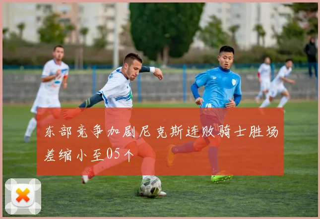 东部竞争加剧尼克斯连败骑士胜场差缩小至05个