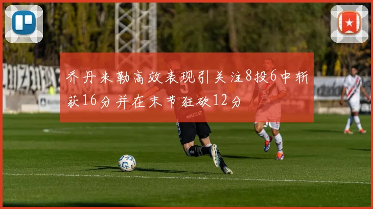 乔丹米勒高效表现引关注8投6中斩获16分并在末节狂砍12分