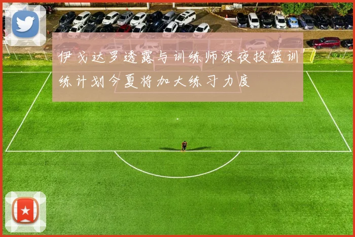伊戈达罗透露与训练师深夜投篮训练计划今夏将加大练习力度