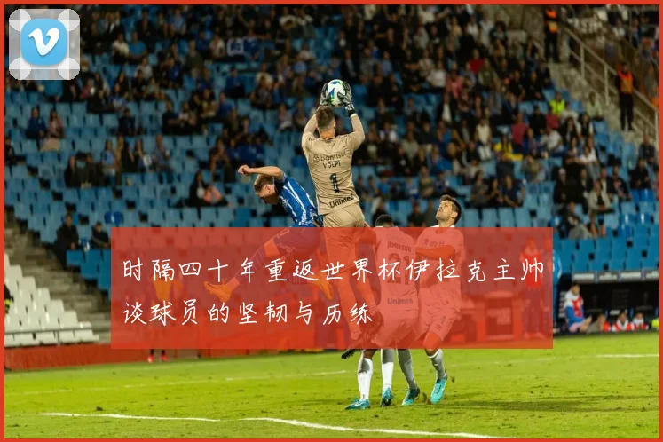 时隔四十年重返世界杯伊拉克主帅谈球员的坚韧与历练