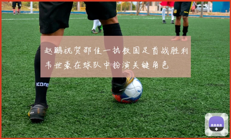 赵鹏祝贺邵佳一执教国足首战胜利韦世豪在球队中扮演关键角色