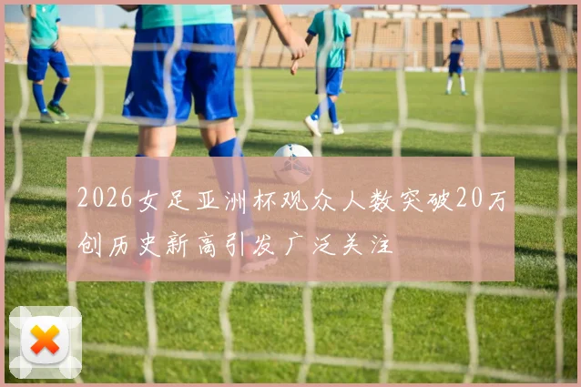 2026女足亚洲杯观众人数突破20万创历史新高引发广泛关注