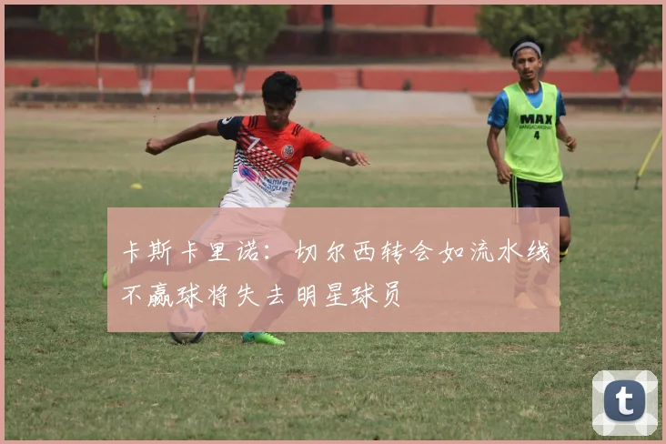 卡斯卡里诺：切尔西转会如流水线不赢球将失去明星球员