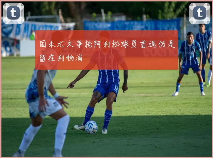国米尤文争抢阿利松球员首选仍是留在利物浦